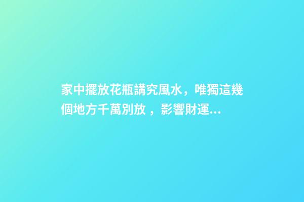 家中擺放花瓶講究風水，唯獨這幾個地方千萬別放，影響財運和健康